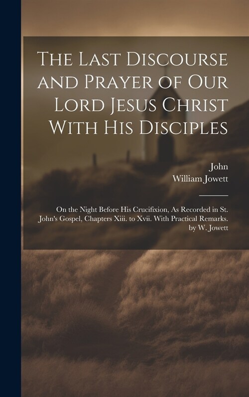 The Last Discourse and Prayer of Our Lord Jesus Christ With His Disciples: On the Night Before His Crucifixion, As Recorded in St. Johns Gospel, Chap (Hardcover)