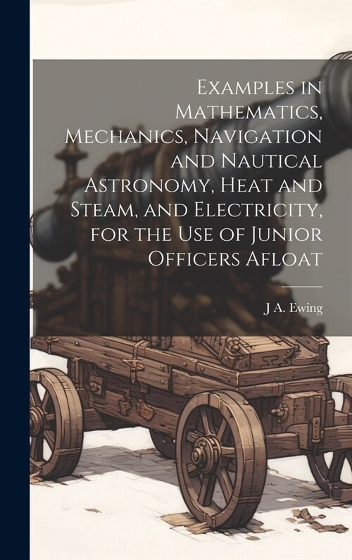 Examples in Mathematics, Mechanics, Navigation and Nautical Astronomy, Heat and Steam, and Electricity, for the use of Junior Officers Afloat (Hardcover)