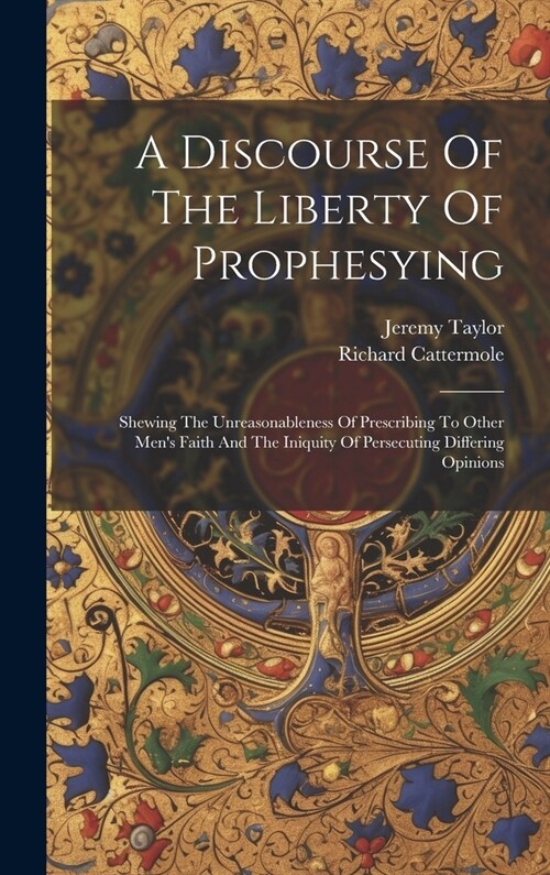 A Discourse Of The Liberty Of Prophesying: Shewing The Unreasonableness Of Prescribing To Other Mens Faith And The Iniquity Of Persecuting Differing (Hardcover)