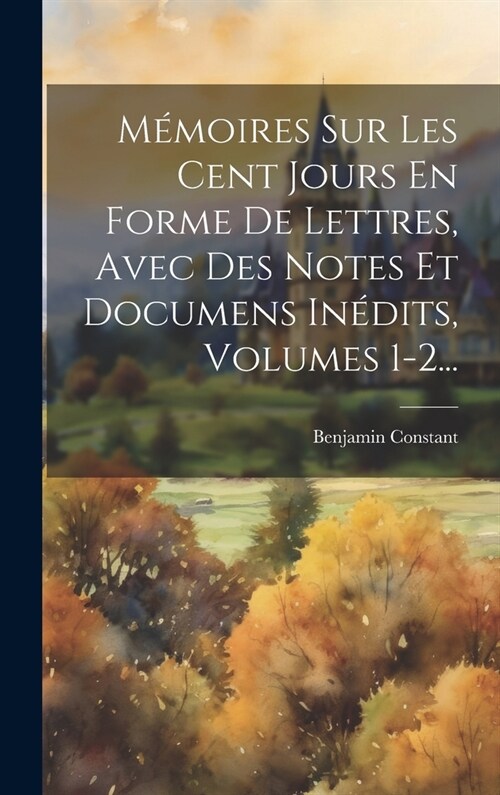 M?oires Sur Les Cent Jours En Forme De Lettres, Avec Des Notes Et Documens In?its, Volumes 1-2... (Hardcover)