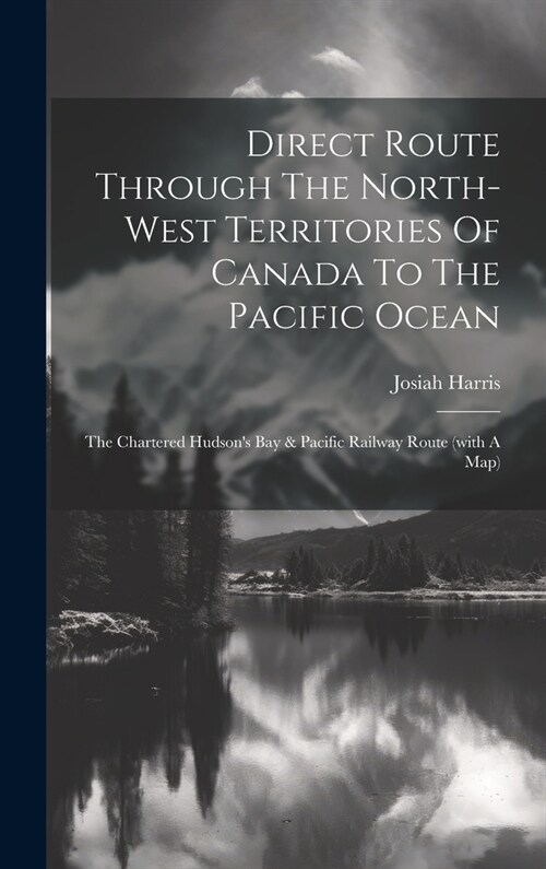 Direct Route Through The North-west Territories Of Canada To The Pacific Ocean: The Chartered Hudsons Bay & Pacific Railway Route (with A Map) (Hardcover)