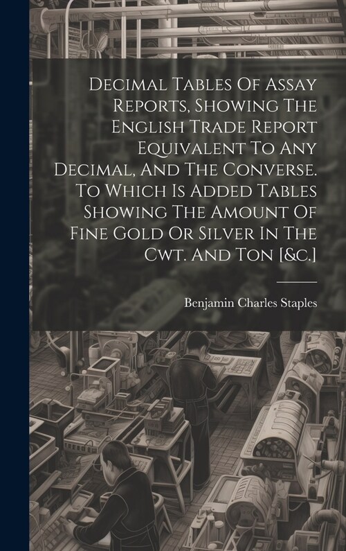 Decimal Tables Of Assay Reports, Showing The English Trade Report Equivalent To Any Decimal, And The Converse. To Which Is Added Tables Showing The Am (Hardcover)