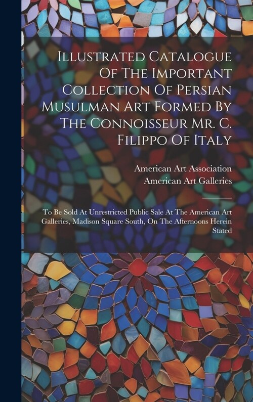 Illustrated Catalogue Of The Important Collection Of Persian Musulman Art Formed By The Connoisseur Mr. C. Filippo Of Italy: To Be Sold At Unrestricte (Hardcover)