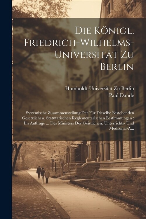 Die K?igl. Friedrich-Wilhelms-Universit? Zu Berlin: Systemische Zusammenstellung Der F? Dieselbe Bestehenden Gesetzlichen, Statutarischen Reglement (Paperback)