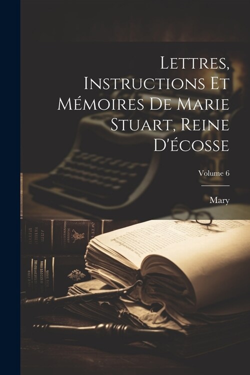 Lettres, Instructions Et M?oires De Marie Stuart, Reine D?osse; Volume 6 (Paperback)