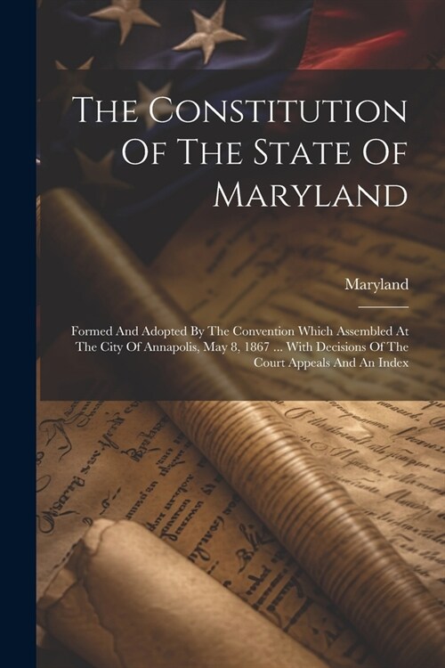 The Constitution Of The State Of Maryland: Formed And Adopted By The Convention Which Assembled At The City Of Annapolis, May 8, 1867 ... With Decisio (Paperback)