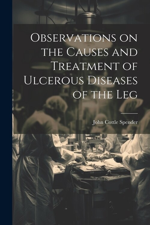 Observations on the Causes and Treatment of Ulcerous Diseases of the Leg (Paperback)