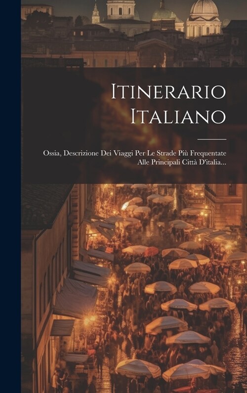 Itinerario Italiano: Ossia, Descrizione Dei Viaggi Per Le Strade Pi?Frequentate Alle Principali Citt?Ditalia... (Hardcover)