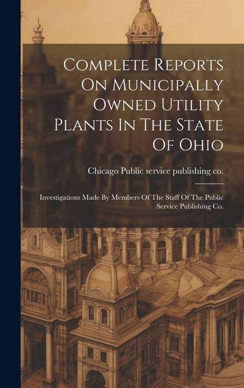 Complete Reports On Municipally Owned Utility Plants In The State Of Ohio: Investigations Made By Members Of The Staff Of The Public Service Publishin (Hardcover)