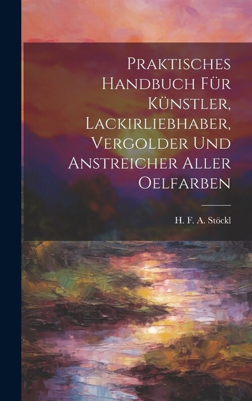 Praktisches Handbuch F? K?stler, Lackirliebhaber, Vergolder Und Anstreicher Aller Oelfarben (Hardcover)