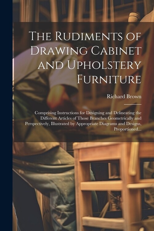 The Rudiments of Drawing Cabinet and Upholstery Furniture: Comprising Instructions for Designing and Delineating the Different Articles of Those Branc (Paperback)