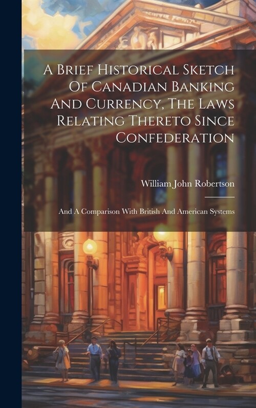A Brief Historical Sketch Of Canadian Banking And Currency, The Laws Relating Thereto Since Confederation: And A Comparison With British And American (Hardcover)