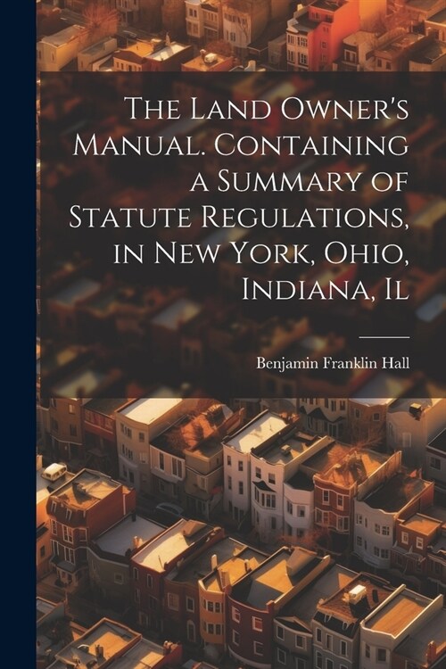 The Land Owners Manual. Containing a Summary of Statute Regulations, in New York, Ohio, Indiana, Il (Paperback)