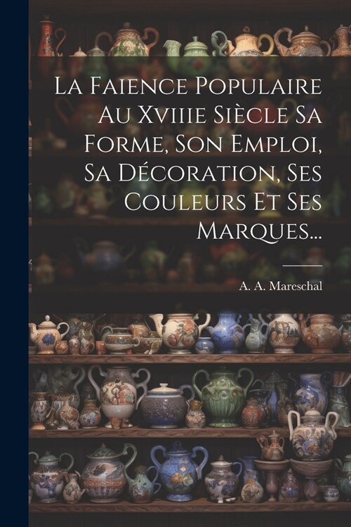 La Faience Populaire Au Xviiie Si?le Sa Forme, Son Emploi, Sa D?oration, Ses Couleurs Et Ses Marques... (Paperback)