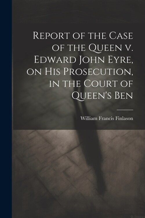 Report of the Case of the Queen v. Edward John Eyre, on his Prosecution, in the Court of Queens Ben (Paperback)