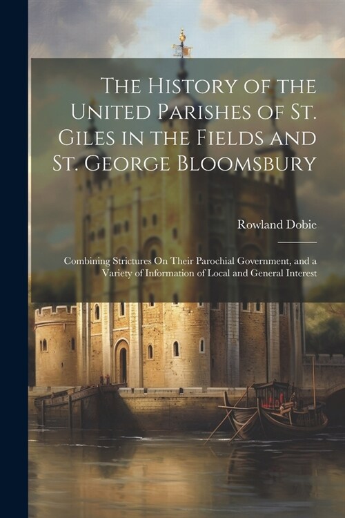 The History of the United Parishes of St. Giles in the Fields and St. George Bloomsbury: Combining Strictures On Their Parochial Government, and a Var (Paperback)
