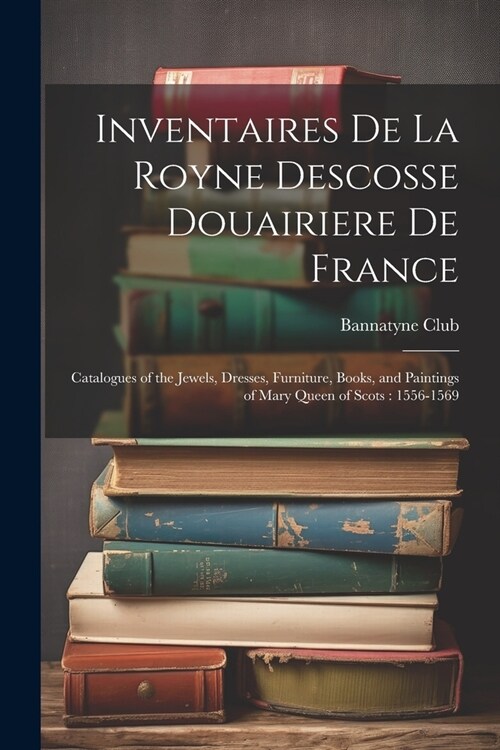 Inventaires De La Royne Descosse Douairiere De France: Catalogues of the Jewels, Dresses, Furniture, Books, and Paintings of Mary Queen of Scots: 1556 (Paperback)