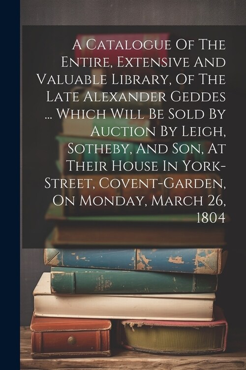 A Catalogue Of The Entire, Extensive And Valuable Library, Of The Late Alexander Geddes ... Which Will Be Sold By Auction By Leigh, Sotheby, And Son, (Paperback)