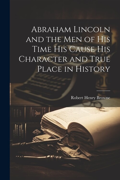 Abraham Lincoln and the Men of his Time his Cause his Character and True Place in History (Paperback)