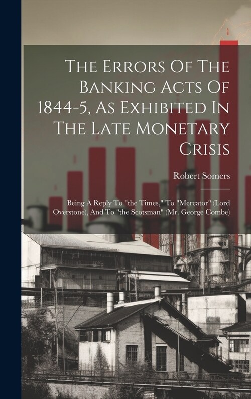 The Errors Of The Banking Acts Of 1844-5, As Exhibited In The Late Monetary Crisis: Being A Reply To the Times, To mercator (lord Overstone), And (Hardcover)