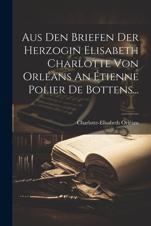 Aus Den Briefen Der Herzogin Elisabeth Charlotte Von Orl?ns An ?ienne Polier De Bottens... (Paperback)