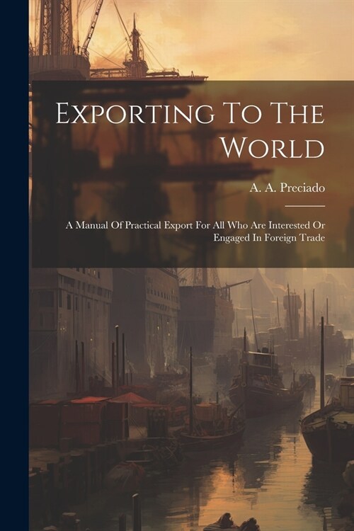 Exporting To The World: A Manual Of Practical Export For All Who Are Interested Or Engaged In Foreign Trade (Paperback)