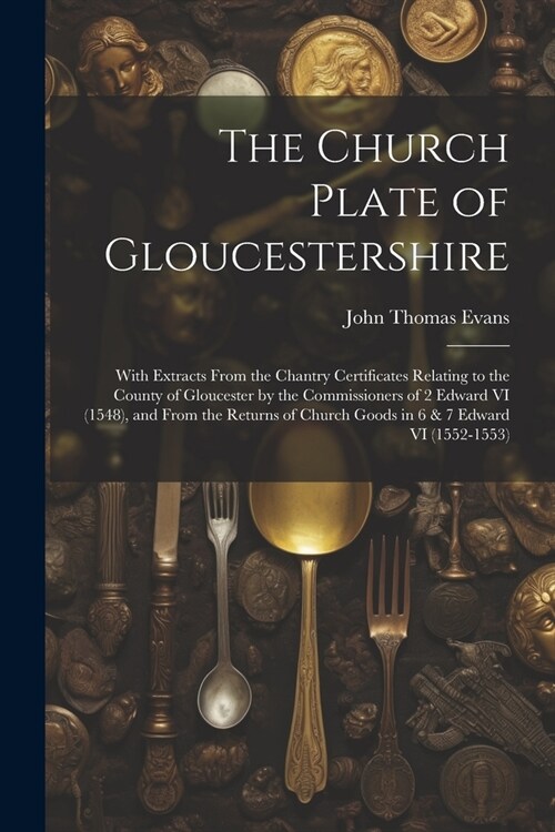 The Church Plate of Gloucestershire: With Extracts From the Chantry Certificates Relating to the County of Gloucester by the Commissioners of 2 Edward (Paperback)