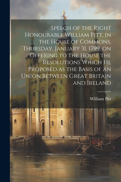 Speech of the Right Honourable William Pitt, in the House of Commons, Thursday, January 31, 1799, on Offering to the House the Resolutions Which he Pr (Paperback)