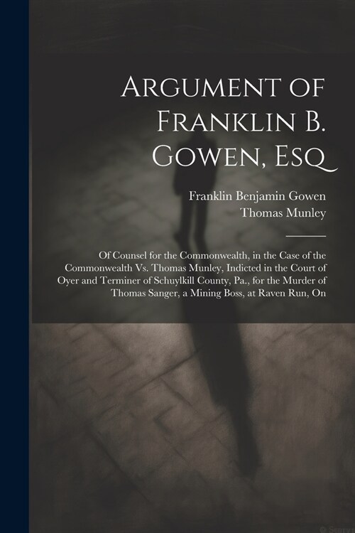 Argument of Franklin B. Gowen, Esq: Of Counsel for the Commonwealth, in the Case of the Commonwealth Vs. Thomas Munley, Indicted in the Court of Oyer (Paperback)