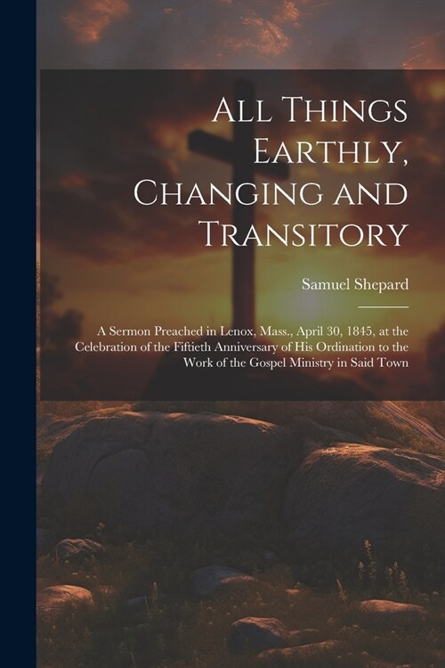All Things Earthly, Changing and Transitory: A Sermon Preached in Lenox, Mass., April 30, 1845, at the Celebration of the Fiftieth Anniversary of his (Paperback)