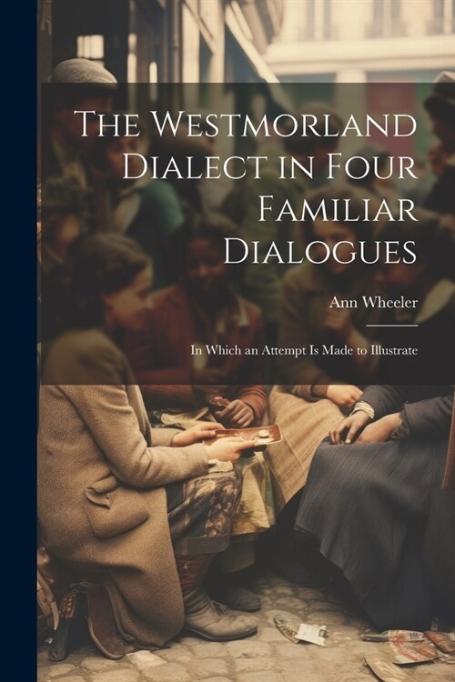 The Westmorland Dialect in Four Familiar Dialogues: In Which an Attempt is Made to Illustrate (Paperback)