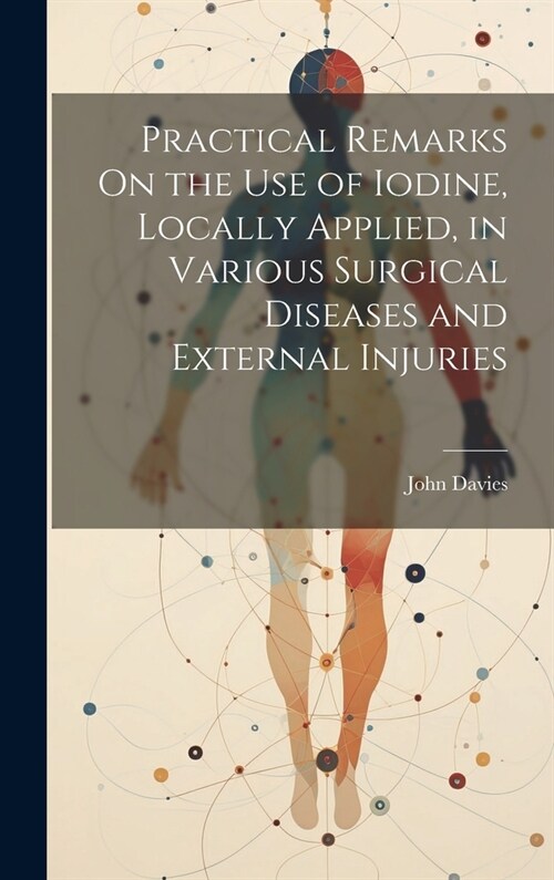 Practical Remarks On the Use of Iodine, Locally Applied, in Various Surgical Diseases and External Injuries (Hardcover)