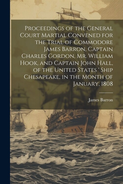 Proceedings of the General Court Martial Convened for the Trial of Commodore James Barron, Captain Charles Gordon, Mr. William Hook, and Captain John (Paperback)