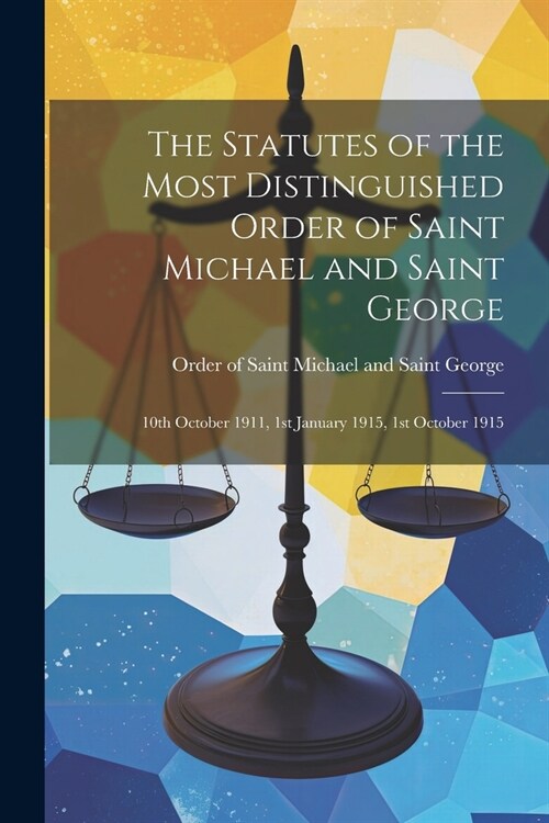 The Statutes of the Most Distinguished Order of Saint Michael and Saint George; 10th October 1911, 1st January 1915, 1st October 1915 (Paperback)