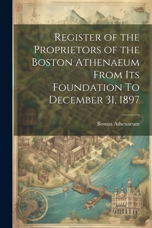 Register of the Proprietors of the Boston Athenaeum From Its Foundation To December 31, 1897 (Paperback)