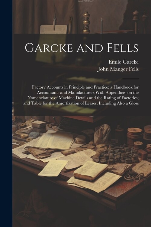 Garcke and Fells: Factory Accounts in Principle and Practice; a Handbook for Accountants and Manufacturers With Appendices on the Nomenc (Paperback)