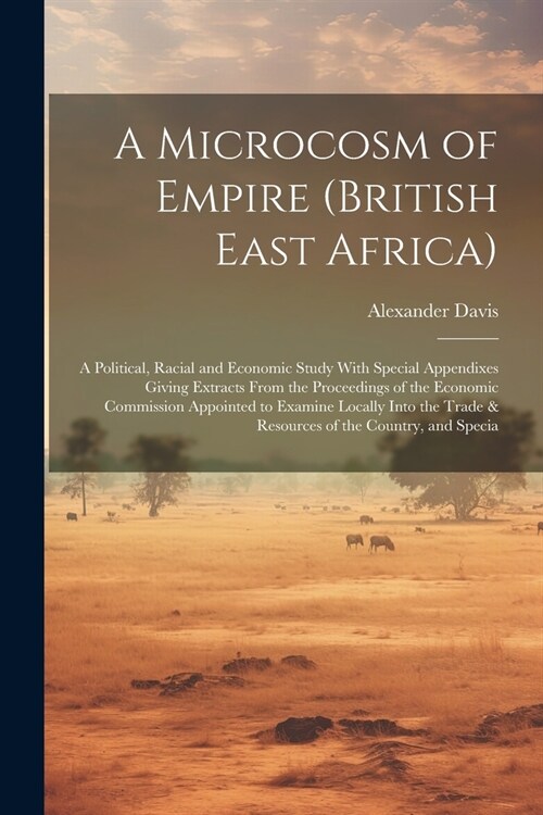 A Microcosm of Empire (British East Africa): A Political, Racial and Economic Study With Special Appendixes Giving Extracts From the Proceedings of th (Paperback)