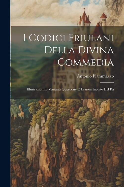 I Codici Friulani Della Divina Commedia: Illustrazioni e Varianti Questione e Lezioni Inedite del Ba (Paperback)