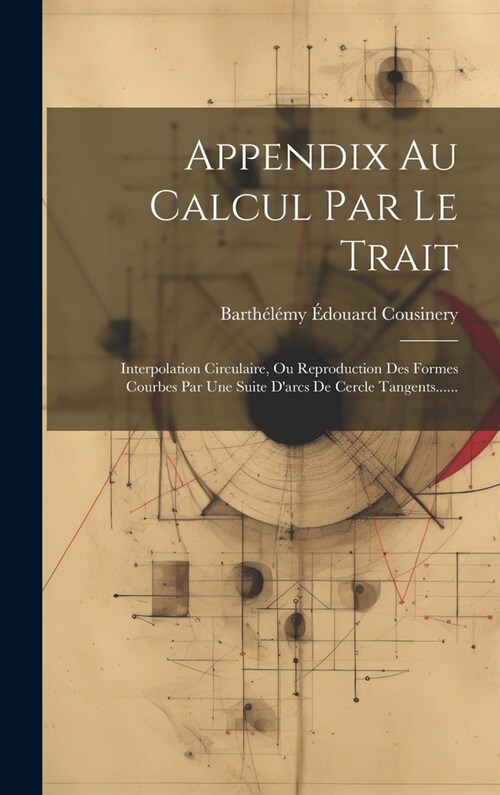 Appendix Au Calcul Par Le Trait: Interpolation Circulaire, Ou Reproduction Des Formes Courbes Par Une Suite Darcs De Cercle Tangents...... (Hardcover)