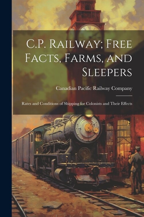 C.P. Railway; Free Facts, Farms, and Sleepers: Rates and Conditions of Shipping for Colonists and Their Effects (Paperback)