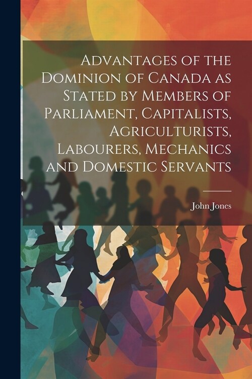 Advantages of the Dominion of Canada as Stated by Members of Parliament, Capitalists, Agriculturists, Labourers, Mechanics and Domestic Servants (Paperback)