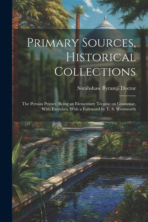 Primary Sources, Historical Collections: The Persian Primer, Being an Elementary Treatise on Grammar, With Exercises, With a Foreword by T. S. Wentwor (Paperback)