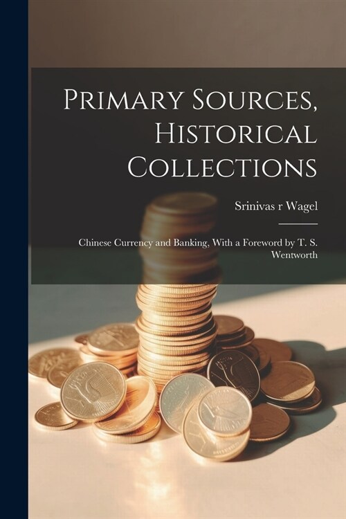 Primary Sources, Historical Collections: Chinese Currency and Banking, With a Foreword by T. S. Wentworth (Paperback)