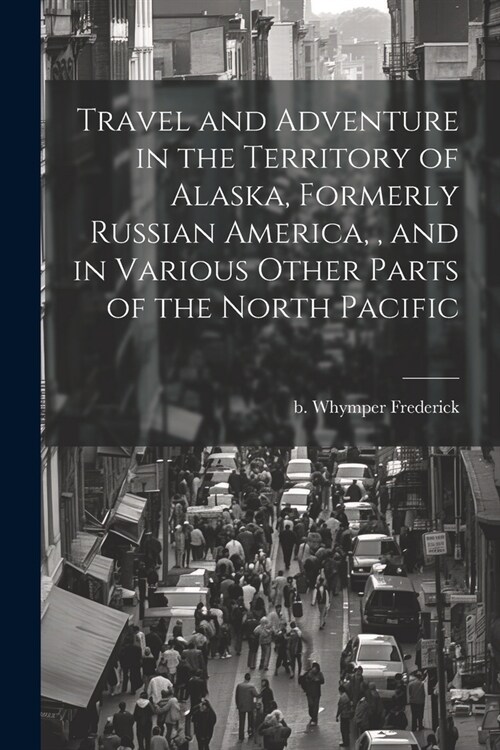 Travel and Adventure in the Territory of Alaska, Formerly Russian America,, and in Various Other Parts of the North Pacific (Paperback)