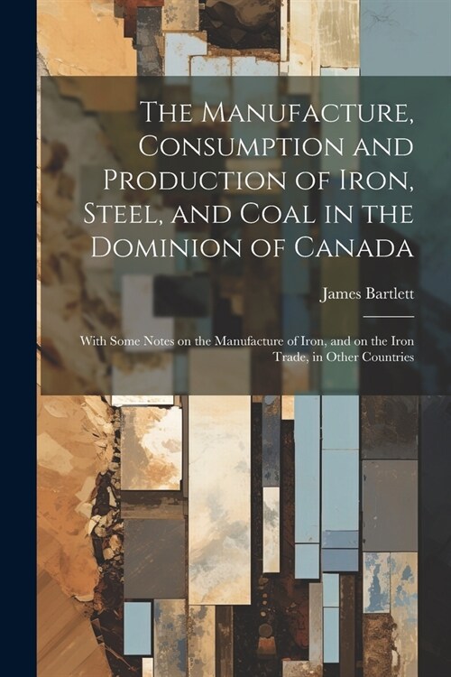 The Manufacture, Consumption and Production of Iron, Steel, and Coal in the Dominion of Canada: With Some Notes on the Manufacture of Iron, and on the (Paperback)