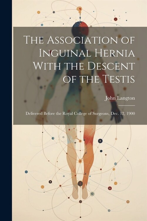 The Association of Inguinal Hernia With the Descent of the Testis: Delivered Before the Royal College of Surgeons, Dec. 12, 1900 (Paperback)