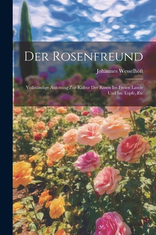 Der Rosenfreund: Vollst?dige Anleitung Zur Kultur Der Rosen Im Freien Lande Und Im Topfe, Etc (Paperback)