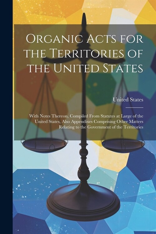 Organic Acts for the Territories of the United States: With Notes Thereon, Compiled From Statutes at Large of the United States, Also Appendixes Compr (Paperback)
