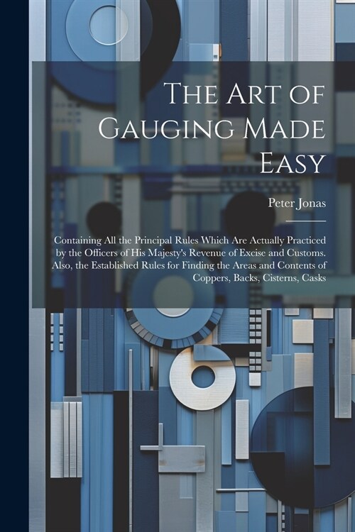 The Art of Gauging Made Easy: Containing All the Principal Rules Which Are Actually Practiced by the Officers of His Majestys Revenue of Excise and (Paperback)