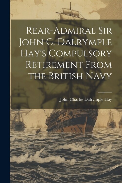 Rear-Admiral Sir John C. Dalrymple Hays Compulsory Retirement From the British Navy (Paperback)